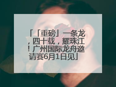 「重磅」一条龙，四十载，耀珠江！广州国际龙舟邀请赛6月1日见