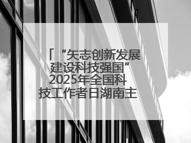 “矢志创新发展 建设科技强国”2025年全国科技工作者日湖南主场活动举行