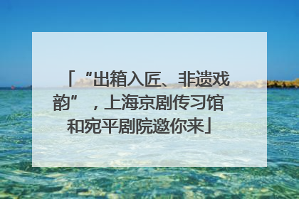 “出箱入匠、非遗戏韵”，上海京剧传习馆和宛平剧院邀你来