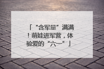“含军量”满满！萌娃进军营，体验爱的“六一”
