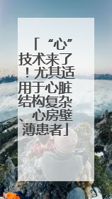 “心”技术来了！尤其适用于心脏结构复杂、心房壁薄患者
