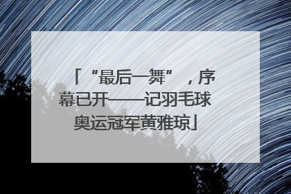 “最后一舞”，序幕已开——记羽毛球奥运冠军黄雅琼