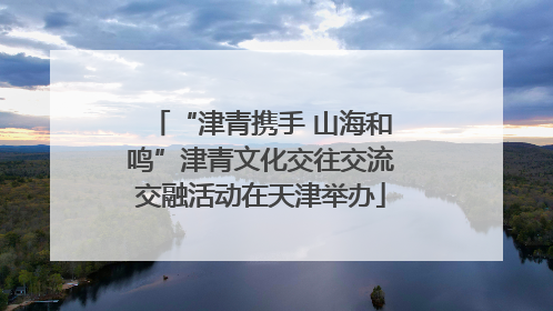 “津青携手 山海和鸣”津青文化交往交流交融活动在天津举办