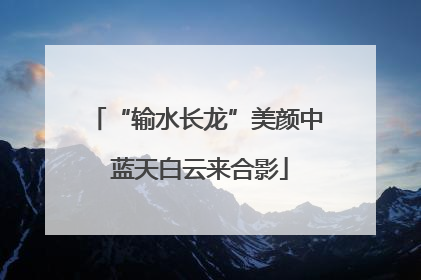 “输水长龙”美颜中 蓝天白云来合影
