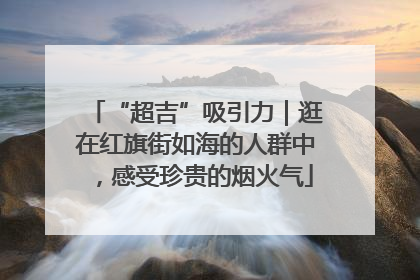 “超吉”吸引力｜逛在红旗街如海的人群中，感受珍贵的烟火气