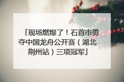 现场燃爆了！石首市勇夺中国龙舟公开赛（湖北荆州站）三项冠军
