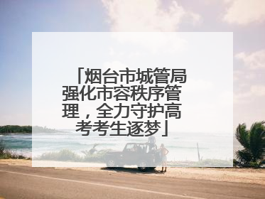 烟台市城管局强化市容秩序管理，全力守护高考考生逐梦