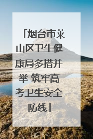 烟台市莱山区卫生健康局多措并举 筑牢高考卫生安全防线