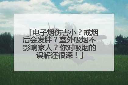 电子烟伤害小？戒烟后会发胖？室外吸烟不影响家人？你对吸烟的误解还很深！