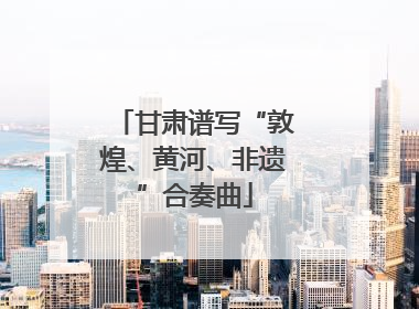 甘肃谱写“敦煌、黄河、非遗”合奏曲