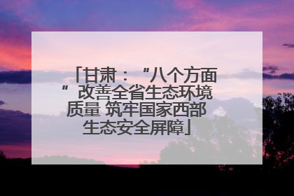 甘肃：“八个方面”改善全省生态环境质量 筑牢国家西部生态安全屏障