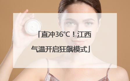 直冲36℃！江西气温开启狂飙模式