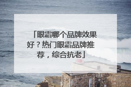 眼霜哪个品牌效果好？热门眼霜品牌推荐，综合抗老