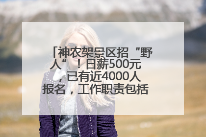 神农架景区招“野人”！日薪500元，已有近4000人报名，工作职责包括“接受游客投喂”