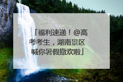 福利速递！@高考考生，湖南景区喊你暑假撒欢啦