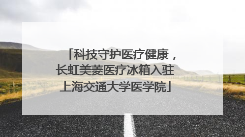 科技守护医疗健康，长虹美菱医疗冰箱入驻上海交通大学医学院