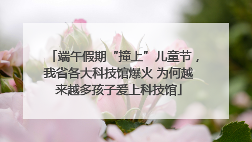 端午假期“撞上”儿童节，我省各大科技馆爆火 为何越来越多孩子爱上科技馆