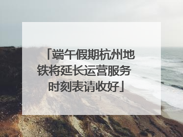 端午假期杭州地铁将延长运营服务 时刻表请收好