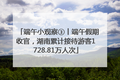 端午小观察③丨端午假期收官，湖南累计接待游客1728.81万人次