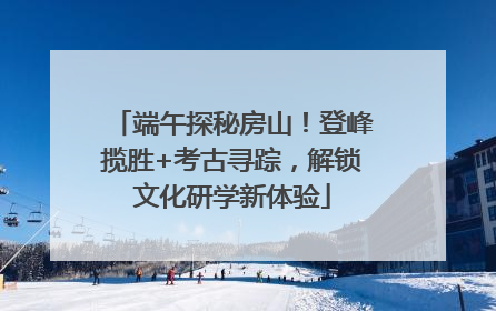 端午探秘房山！登峰揽胜+考古寻踪，解锁文化研学新体验