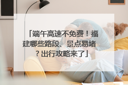 端午高速不免费！福建哪些路段、景点易堵？出行攻略来了