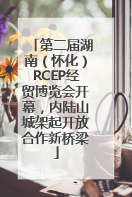 第二届湖南（怀化）RCEP经贸博览会开幕，内陆山城架起开放合作新桥梁