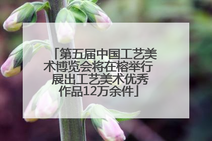 第五届中国工艺美术博览会将在榕举行 展出工艺美术优秀作品12万余件