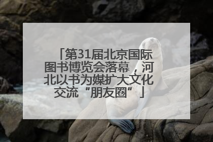 第31届北京国际图书博览会落幕，河北以书为媒扩大文化交流“朋友圈”
