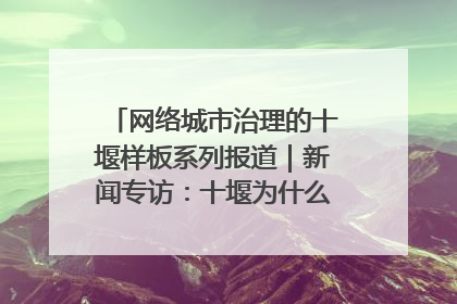 网络城市治理的十堰样板系列报道｜新闻专访：十堰为什么成为“黑马型”城市治理网络维度典型