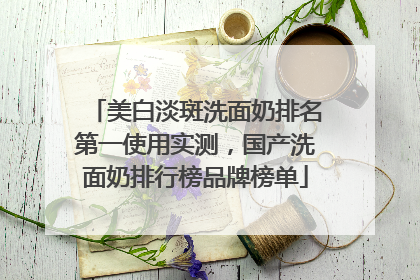 美白淡斑洗面奶排名第一使用实测，国产洗面奶排行榜品牌榜单