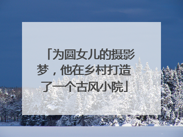 为圆女儿的摄影梦，他在乡村打造了一个古风小院