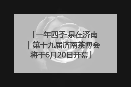 一年四季·泉在济南｜第十九届济南茶博会将于6月20日开幕