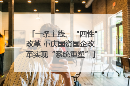 一条主线、“四性”改革 重庆国资国企改革实现“系统重塑”