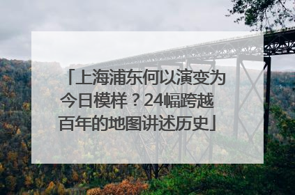 上海浦东何以演变为今日模样？24幅跨越百年的地图讲述历史
