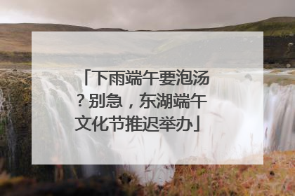 下雨端午要泡汤？别急，东湖端午文化节推迟举办