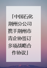 中国石化荆州分公司携手荆州市青企协签订多项战略合作协议