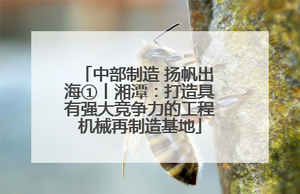 中部制造 扬帆出海①丨湘潭：打造具有强大竞争力的工程机械再制造基地