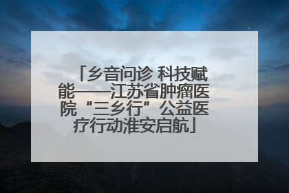 乡音问诊 科技赋能——江苏省肿瘤医院“三乡行”公益医疗行动淮安启航