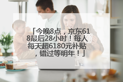 今晚8点，京东618最后28小时！每人每天超6180元补贴，错过等明年！