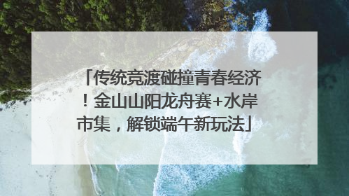 传统竞渡碰撞青春经济！金山山阳龙舟赛+水岸市集，解锁端午新玩法
