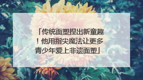 传统面塑捏出新童趣！他用指尖魔法让更多青少年爱上非遗面塑