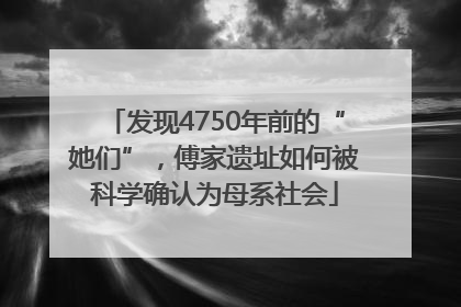 发现4750年前的“她们”，傅家遗址如何被科学确认为母系社会