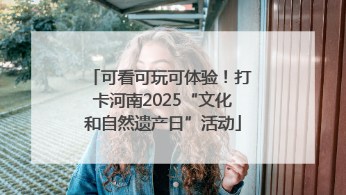 可看可玩可体验！打卡河南2025“文化和自然遗产日”活动