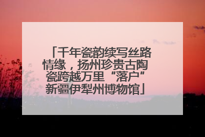 千年瓷韵续写丝路情缘，扬州珍贵古陶瓷跨越万里“落户”新疆伊犁州博物馆