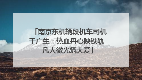 南京东机辆段机车司机于广生：热血丹心映铁轨 凡人微光筑大爱