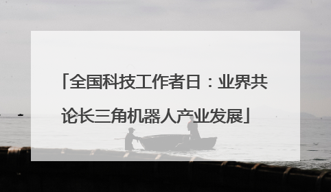 全国科技工作者日：业界共论长三角机器人产业发展