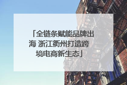 全链条赋能品牌出海 浙江衢州打造跨境电商新生态
