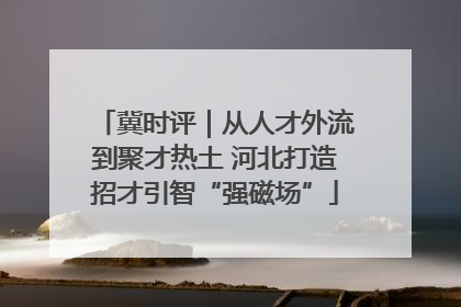 冀时评｜从人才外流到聚才热土 河北打造招才引智“强磁场”