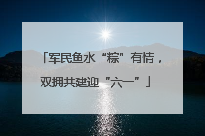 军民鱼水“粽”有情，双拥共建迎“六一”