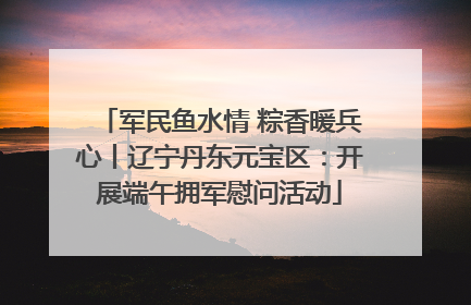 军民鱼水情 粽香暖兵心丨辽宁丹东元宝区：开展端午拥军慰问活动